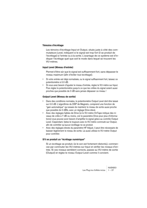 Page 27 
NUENDO
Les Plug-ins d’effets inclus 1 – 27 
Témoins d’écrêtage
 
Les témoins d’écrêtage Input et Output, situés juste à côté des com-
mutateurs Level, indiquent si le signal est trop fort (il se produit de 
l’écrêtage) à l’entrée ou à la sortie. L’avantage de ce système est d’in-
diquer l’écrêtage quel que soit le mode dans lequel se trouvent les 
VU-mètres. 
Input Level (Niveau d’entrée)
 
Permet d’être sûr que le signal est suffisamment fort, sans dépasser le 
niveau maximum (afin d’éviter tout...