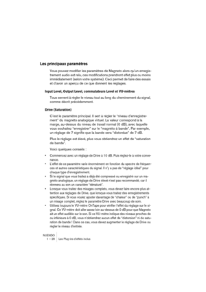 Page 28 
NUENDO
1 – 28 Les Plug-ins d’effets inclus 
Les principaux paramètres
 
Vous pouvez modifier les paramètres de Magneto alors qu’un enregis-
trement audio est relu, ces modifications prendront effet plus ou moins 
immédiatement (selon votre système). Ceci permet de faire des essais 
et d’avoir un aperçu de ce que donnent les réglages. 
Input Level, Output Level, commutateurs Level et VU-mètres
 
Tous servent à régler le niveau tout au long du cheminement du signal, 
comme décrit précédemment. 
Drive...