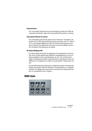 Page 29 
NUENDO
Les Plug-ins d’effets inclus 1 – 29 
Characteristics
 
Ce commutateur détermine les caractéristiques tonales de l’effet de 
“saturation de bande” réglé avec le paramètre Drive décrit ci-dessus. 
Tape Speed (Vitesse de bande)
 
Ce commutateur permet de passer d’une vitesse de “simulation” de 
bande de 15 à 30 ips (inches (pouces) par seconde, soit 19 - 38 cm/
s). Il y a de légères différences dans le contenu harmonique de ces 
deux vitesses. Ces différences sont plus ou moins audibles en fonc-...