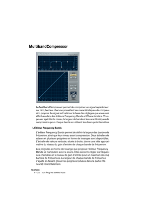 Page 32NUENDO
1 – 32 Les Plug-ins d’effets inclus
MultibandCompressor
Le MultibandCompressor permet de comprimer un signal séparément 
sur cinq bandes, chacune possédant ses caractéristiques de compres-
sion propres. Le signal est traité sur la base des réglages que vous avez 
effectués dans les éditeurs Frequency Bands et Characteristics. Vous 
pouvez spécifier le niveau, la largeur de bande et les caractéristiques de 
compression pour chaque bande en utilisant les divers potentiomètres.
L’Éditeur Frequency...