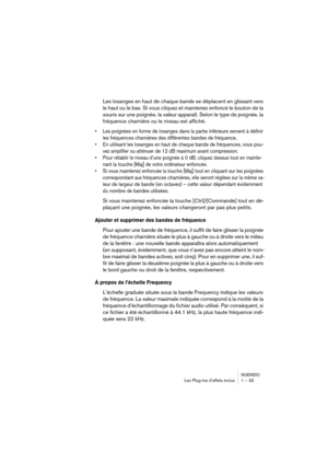 Page 33NUENDO
Les Plug-ins d’effets inclus 1 – 33
Les losanges en haut de chaque bande se déplacent en glissant vers 
le haut ou le bas. Si vous cliquez et maintenez enfoncé le bouton de la 
souris sur une poignée, la valeur apparaît. Selon le type de poignée, la 
fréquence charnière ou le niveau est affiché.
•Les poignées en forme de losanges dans la partie inférieure servent à définir 
les fréquences charnières des différentes bandes de fréquence.
•En utilisant les losanges en haut de chaque bande de...