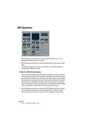 Page 36NUENDO
1 – 36 Les Plug-ins d’effets inclus
VST Dynamics
VST Dynamics est similaire au plug-in Dynamics (voir page 19) à 
quelques différences près. Les voici :
•VST Dynamics possède deux modules supplémentaires : Auto Level et Soft 
Clip.
•Le chemin du signal est fixe, dans l’ordre suivant : AutoGate–AutoLevel–
Compresseur–SoftClip–Limiteur.
Activer les différents processeurs
Vous activez les différents processeurs en cliquant sur leur étiquette. 
Les processeurs actifs sont ceux dont l’étiquette est...