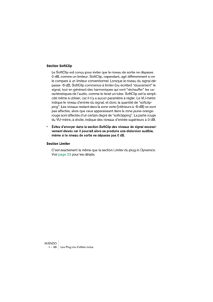 Page 38NUENDO
1 – 38 Les Plug-ins d’effets inclus
Section SoftClip 
Le SoftClip est conçu pour éviter que le niveau de sortie ne dépasse 
0 dB, comme un limiteur. SoftClip, cependant, agit différemment si on 
le compare à un limiteur conventionnel. Lorsque le niveau du signal dé-
passe -6 dB, SoftClip commence à limiter (ou écrêter) “doucement” le 
signal, tout en générant des harmoniques qui vont “réchauffer” les ca-
ractéristiques de l’audio, comme le ferait un tube. SoftClip est la simpli-
cité même à...