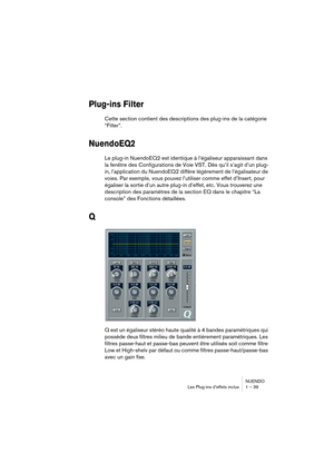 Page 39NUENDO
Les Plug-ins d’effets inclus 1 – 39
Plug-ins Filter
Cette section contient des descriptions des plug-ins de la catégorie 
“Filter”.
NuendoEQ2
Le plug-in NuendoEQ2 est identique à l’égaliseur apparaissant dans 
la fenêtre des Configurations de Voie VST. Dès qu’il s’agit d’un plug-
in, l’application du NuendoEQ2 diffère légèrement de l’égalisateur de 
voies. Par exemple, vous pouvez l’utiliser comme effet d’Insert, pour 
égaliser la sortie d’un autre plug-in d’effet, etc. Vous trouverez une...