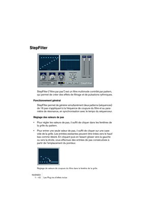 Page 42NUENDO
1 – 42 Les Plug-ins d’effets inclus
StepFilter
StepFilter (“filtre par pas”) est un filtre multimode contrôlé par pattern, 
qui permet de créer des effets de filtrage et de pulsations rythmiques.
Fonctionnement général
StepFilter permet de générer simultanément deux patterns (séquences) 
de 16 pas s’appliquant à la fréquence de coupure du filtre et au para-
mètre de résonance, en synchronisation avec le tempo du séquenceur.
Réglage des valeurs de pas
•Pour régler les valeurs de pas, il suffit de...