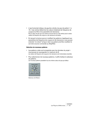 Page 43NUENDO
Les Plug-ins d’effets inclus 1 – 43
•L’axe horizontal indique, de gauche à droite, les pas de pattern 1 à 
16 ; l’axe vertical détermine les valeurs (relatives) de fréquence de 
coupure du filtre et du paramètre de résonance.
Plus la valeur de pas que vous entrez se trouve haut sur l’axe vertical, plus la valeur 
relative de fréquence de coupure ou de résonance est élevée.
•En lançant la lecture puis en modifiant les patterns s’appliquant aux 
paramètres de fréquence de coupure et de résonance,...