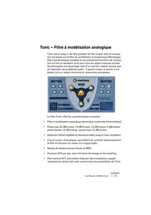 Page 45NUENDO
Les Plug-ins d’effets inclus 1 – 45
Tonic – Filtre à modélisation analogique
Tonic est un plug-in de filtre puissant et très souple, dont la concep-
tion est basée sur le filtre du synthétiseur monophonique Monologue. 
Ses caractéristiques variables et ses puissantes fonctions de modula-
tion en font un excellent choix pour tous les styles musicaux actuels. 
Sa philosophie est davantage celle d’un outil de création sonore que 
de réparation de problèmes audio : il ajoute couleur et punch à vos...