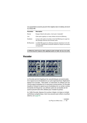 Page 65NUENDO
Les Plug-ins d’effets inclus 1 – 65
Les paramètres suivants peuvent être réglées dans le tableau de bord 
du UV22 HR :
Le Dithering doit toujours être appliqué après le fader de bus de sortie.
Vocoder
Le Vocoder permet d’appliquer les caractéristiques sonores/vocales 
d’un signal source (modulateur) à un autre signal (porteur). Application 
typique d’un vocoder : “faire parler” un instrument, en utilisant une voix 
comme signal modulateur et un instrument comme porteur. Un Vocoder 
travaille en...