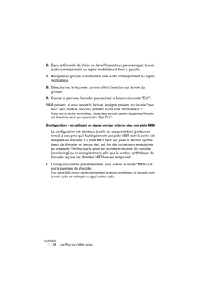 Page 68NUENDO
1 – 68 Les Plug-ins d’effets inclus
6.Dans la Console de Voies ou dans l’Inspecteur, panoramiquez la voie 
audio correspondant au signal modulateur à fond à gauche.
7.Assignez au groupe la sortie de la voie audio correspondant au signal 
modulateur.
8.Sélectionnez le Vocoder comme effet d’insertion sur la voie du 
groupe.
9.Ouvrez le panneau Vocoder puis activez le bouton de mode “Ext.”.
10.À présent, si vous lancez la lecture, le signal présent sur la voie “por-
teur” sera modulé par celui...