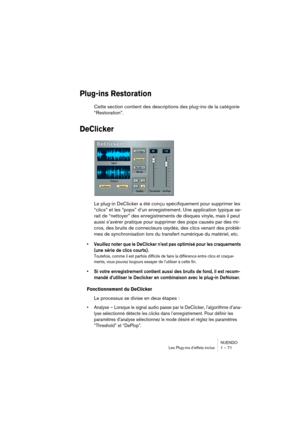 Page 71NUENDO
Les Plug-ins d’effets inclus 1 – 71
Plug-ins Restoration
Cette section contient des descriptions des plug-ins de la catégorie 
“Restoration”.
DeClicker
Le plug-in DeClicker a été conçu spécifiquement pour supprimer les 
“clics” et les “pops” d’un enregistrement. Une application typique se-
rait de “nettoyer” des enregistrements de disques vinyle, mais il peut 
aussi s’avérer pratique pour supprimer des pops causés par des mi-
cros, des bruits de connecteurs oxydés, des clics venant des problè-
mes...