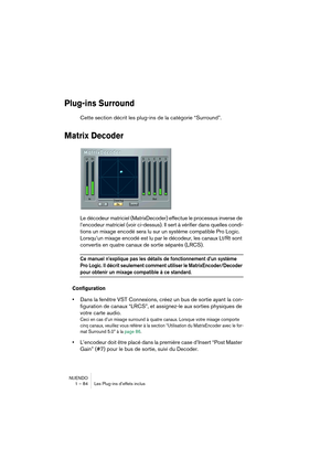 Page 84NUENDO
1 – 84 Les Plug-ins d’effets inclus
Plug-ins Surround
Cette section décrit les plug-ins de la catégorie “Surround”.
Matrix Decoder
Le décodeur matriciel (MatrixDecoder) effectue le processus inverse de 
l’encodeur matriciel (voir ci-dessus). Il sert à vérifier dans quelles condi-
tions un mixage encodé sera lu sur un système compatible Pro Logic. 
Lorsqu’un mixage encodé est lu par le décodeur, les canaux Lt/Rt sont 
convertis en quatre canaux de sortie séparés (LRCS).
Ce manuel n’explique pas les...