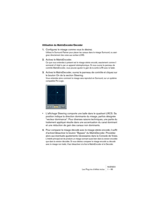 Page 85NUENDO
Les Plug-ins d’effets inclus 1 – 85
Utilisation du MatrixEncoder/Decoder
1.Configurez le mixage comme vous le désirez.
Utilisez le Surround Panner pour placer les canaux dans le mixage Surround, ou assi-
gnez directement des voies aux sorties LCRS.
2.Activez le MatrixEncoder.
Ce que vous entendez à présent est le mixage stéréo encodé, exactement comme il 
sonnerait s’il était lu par un appareil stéréophonique. Si vous ouvrez le panneau de 
contrôle MatrixEncoder, vous pouvez ajuster le gain de la...