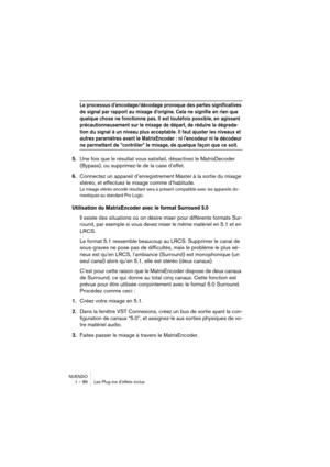 Page 86NUENDO
1 – 86 Les Plug-ins d’effets inclus
Le processus d’encodage/décodage provoque des pertes significatives 
de signal par rapport au mixage d’origine. Cela ne signifie en rien que 
quelque chose ne fonctionne pas. Il est toutefois possible, en agissant 
précautionneusement sur le mixage de départ, de réduire la dégrada-
tion du signal à un niveau plus acceptable. Il faut ajuster les niveaux et 
autres paramètres avant le MatrixEncoder : ni l’encodeur ni le décodeur 
ne permettent de “contrôler” le...