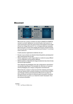 Page 90NUENDO
1 – 90 Les Plug-ins d’effets inclus
Mixconvert
Mixconvert est un plug-in similaire aux plug-ins Mix6To2 et Mix8To2 
servant à convertir rapidement une source audio multi-canal en un 
autre format ayant moins de canaux lorsqu’il est employé comme effet 
d’insert (un mixage Surround 5.1 en un mixage stéréo par exemple). 
Mixconvert peut convertir des mixages Surround en d’autres formats 
Surround tels qu’un mixage au format Surround Cinéma 7.1 en format 
home-cinéma 5.1.
Il existe plusieurs...