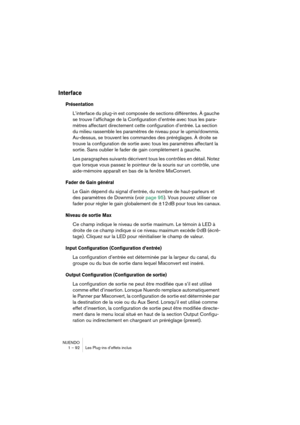 Page 92NUENDO
1 – 92 Les Plug-ins d’effets inclus
Interface
Présentation
L’interface du plug-in est composée de sections différentes. À gauche 
se trouve l’affichage de la Configuration d’entrée avec tous les para-
mètres affectant directement cette configuration d’entrée. La section 
du milieu rassemble les paramètres de niveau pour le upmix/downmix. 
Au-dessus, se trouvent les commandes des préréglages. À droite se 
trouve la configuration de sortie avec tous les paramètres affectant la 
sortie. Sans oublier...