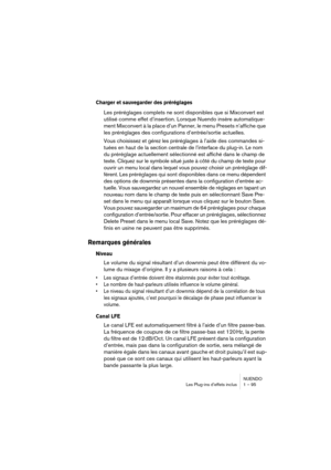 Page 95NUENDO
Les Plug-ins d’effets inclus 1 – 95
Charger et sauvegarder des préréglages
Les préréglages complets ne sont disponibles que si Mixconvert est 
utilisé comme effet d’insertion. Lorsque Nuendo insère automatique-
ment Mixconvert à la place d’un Panner, le menu Presets n’affiche que 
les préréglages des configurations d’entrée/sortie actuelles.
Vous choisissez et gérez les préréglages à l’aide des commandes si-
tuées en haut de la section centrale de l’interface du plug-in. Le nom 
du préréglage...