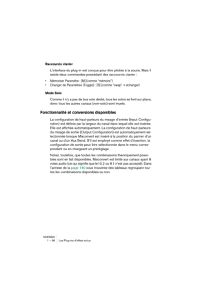 Page 96NUENDO
1 – 96 Les Plug-ins d’effets inclus
Raccourcis clavier
L’interface du plug-in est conçue pour être pilotée à la souris. Mais il 
existe deux commandes possédant des raccourcis clavier :
•Mémoriser Paramètre : [M] (comme “mémoire”)
•Changer de Paramètres (Toggle) : [S] (comme “swap” = échanger)
Mode Solo
Comme il n’y a pas de bus solo dédié, tous les solos se font sur place, 
donc tous les autres canaux (non-solo) sont muets.
Fonctionnalité et conversions disponibles
La configuration de...