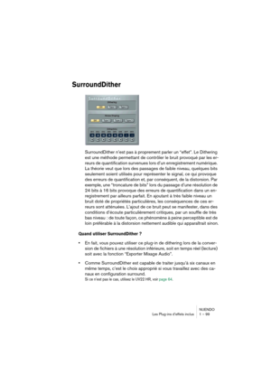 Page 99NUENDO
Les Plug-ins d’effets inclus 1 – 99
SurroundDither
SurroundDither n’est pas à proprement parler un “effet”. Le Dithering 
est une méthode permettant de contrôler le bruit provoqué par les er-
reurs de quantification survenues lors d’un enregistrement numérique. 
La théorie veut que lors des passages de faible niveau, quelques bits 
seulement soient utilisés pour représenter le signal, ce qui provoque 
des erreurs de quantification et, par conséquent, de la distorsion. Par 
exemple, une “troncature...