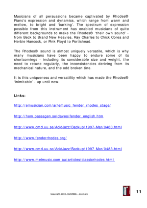 Page 11
Musicians of all persuasions became captivated by Rhodes® 
Piano’s expression and dynamics, which range from warm and 
mellow, to bright and ‘barking’. The spectrum of expression 
possible from this instrument has enabled musicians of quite 
different backgrounds to make the Rhodes® ‘their own sound’ - 
from Beck to Brand New Heavies, Ray Charles to Chick Corea and 
Herbie Hancock, or Pink Floyd to Portishead. 
 
The Rhodes® sound is almost uniquely versatile, which is why 
many musicians have been...