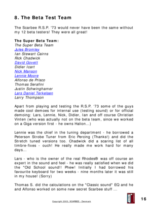 Page 16
8. The Beta Test Team 
 
The Scarbee R.S.P. 73 would never have been the same without 
my 12 beta testers! They were all great! 
 
The Super Beta Team: 
The Super Beta Team 
Jules Bromley
Ian Stewart Cairns 
Rick Chadwick 
David Govett
Didier Icart 
Nick Manson
Lennie Moore
Alfonso de Prisco 
Thomas Serafini 
Justin Schwinghamer 
Lars Daniel Terkelsen
Larry Thompson 
 
Apart from playing and testing the R.S.P. ‘73 some of the guys 
made cool demoes for internal use (testing sound) or for official...