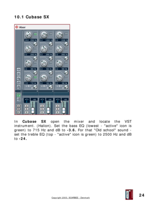 Page 24
10.1 Cubase SX 
 
 
 
In Cubase SX open the mixer and locate the VST 
instrument. (Halion). Set the bass EQ (lowest - active icon is 
green) to 715 Hz and dB to -3.6. For that Old school sound - 
set the treble EQ (top - active icon is green) to 2500 Hz and dB 
to -24. 
 
 
 
 
 
 
 
 
 
 
 
Copyright 2003, SCARBEE - Denmark  
 
24  