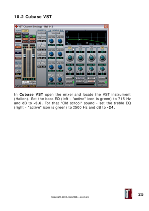 Page 25
10.2 Cubase VST 
 
 
 
In Cubase VST open the mixer and locate the VST instrument 
(Halion). Set the bass EQ (left - active icon is green) to 715 Hz 
and dB to -3.6. For that Old school sound - set the treble EQ 
(right - active icon is green) to 2500 Hz and dB to -24. 
 
 
 
 
 
 
 
 
 
 
 
 
 
 
 
 
 
 
 
 
 
Copyright 2003, SCARBEE - Denmark  
 
25  