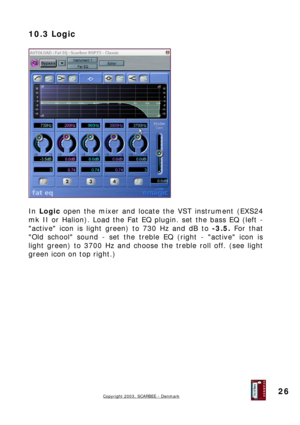 Page 26
10.3 Logic 
 
 
 
In Logic open the mixer and locate the VST instrument (EXS24 
mk II or Halion). Load the Fat EQ plugin. set the bass EQ (left - 
active icon is light green) to 730 Hz and dB to -3.5. For that 
Old school sound - set the treble EQ (right - active icon is 
light green) to 3700 Hz and choose the treble roll off. (see light 
green icon on top right.) 
 
 
 
 
 
 
 
 
 
 
 
 
 
 
Copyright 2003, SCARBEE - Denmark  
 
26  