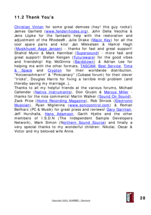Page 28
11.2 Thank You’s 
 
Christian Vinten for some great demoes (hey! this guy rocks!) 
James Garfield (www.fenderrhodes.org), John Della Vecchia & 
Jens Lüpke for the fantastic help with the restoration and 
adjustment of the Rhodes®, Julie Drake (Major Key) for all the 
cool spare parts and kits! Jan Mikkelsen & Hamid Hagh 
(Musikhuset Aage Jensen) - thanks for fast and great support! 
Shahid Munir & Mark Hannibal (Supersound) - more fast and 
great support! Stefan Kengen (Futureware) for the good vibes...