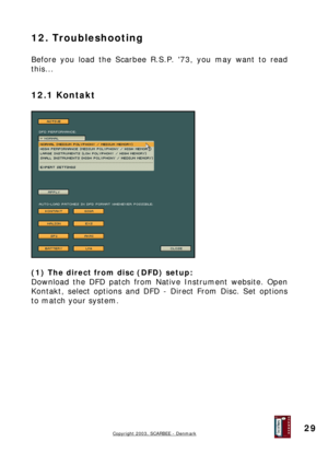 Page 29
12. Troubleshooting 
 
Before you load the Scarbee R.S.P. 73, you may want to read 
this... 
 
12.1 Kontakt 
 
 
 
(1) The direct from disc (DFD) setup: 
Download the DFD patch from Native Instrument website. Open 
Kontakt, select options and DFD - Direct From Disc. Set options 
to match your system. 
 
 
 
 
 
 
 
 
 
 
 
Copyright 2003, SCARBEE - Denmark  
 
29  