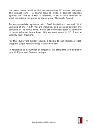 Page 4
the exact same level as the corresponding 12 sustain samples. 
The release tone - a sound created when a damper bounces 
against the tine as a key is released, is an intrinsic element of 
what musicians recognise as the original ‘Rhodes® Sound’. 
 
To accommodate systems with RAM limitations, several ‘Lite’ 
versions of the R.S.P. ‘73 are included. Lite versions contain the 
samples of the white keys, which are stretched down a semitone 
to cover adjacent black keys. Lite versions come in 12, 8 and 4...