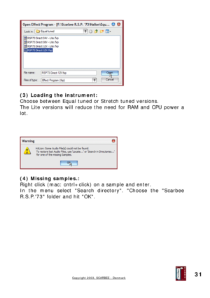 Page 31
 
 
(3) Loading the instrument: 
Choose between Equal tuned or Stretch tuned versions. 
The Lite versions will reduce the need for RAM and CPU power a 
lot. 
 
 
 
 
 
 
(4) Missing samples.: 
Right click (mac: cntrl+click) on a sample and enter. 
In the menu select Search directory. Choose the Scarbee 
R.S.P.73 folder and hit OK. 
 
 
 
 
 
 
 
Copyright 2003, SCARBEE - Denmark  
 
31  