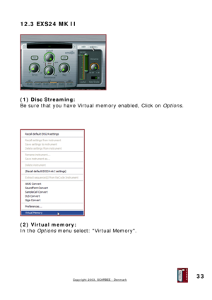 Page 33
12.3 EXS24 MK II 
 
 
 
(1) Disc Streaming: 
Be sure that you have Virtual memory enabled, Click on Options. 
 
 
 
 
 
 
(2) Virtual memory: 
In the Options menu select: Virtual Memory. 
 
Copyright 2003, SCARBEE - Denmark  
 
33  