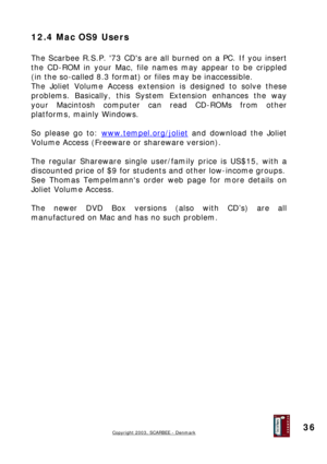 Page 36
12.4 Mac OS9 Users 
 
The Scarbee R.S.P. 73 CDs are all burned on a PC. If you insert 
the CD-ROM in your Mac, file names may appear to be crippled 
(in the so-called 8.3 format) or files may be inaccessible. 
The Joliet Volume Access extension is designed to solve these 
problems. Basically, this System Extension enhances the way 
your Macintosh computer can read CD-ROMs from other 
platforms, mainly Windows. 
 
So please go to: www.tempel.org/joliet and download the Joliet 
Volume Access (Freeware or...