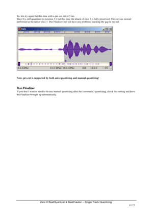 Page 11Zero-X BeatQuantizer & BeatCreator – Single Track Quantizing   11/15  So, lets try again but this time with a pre-cut set to 5 ms. 
Slice 8 is still quantized to position 3:1 but this time the attack of slice 8 is fully preserved. The cut was instead 
performed at the tail of slice 7. The Finalizer will not have any problems masking the gap in the tail. 
  
 
 
Note, pre-cut is supported by both auto quantizing and manual quantizing! 
 
 
Run Finalizer 
If you don’t want or need to do any manual...