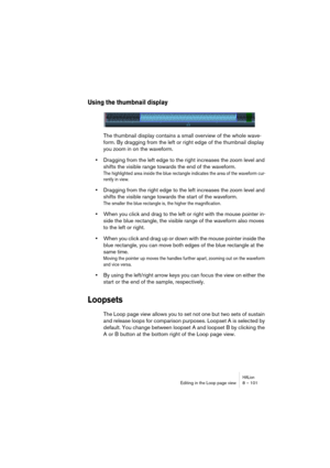 Page 101HALionEditing in the Loop page view 8 – 101
Using the thumbnail display
The thumbnail display contains a small overview of the whole wave-
form. By dragging from the left or right edge of the thumbnail display 
you zoom in on the waveform. 
•Dragging from the left edge to the right increases the zoom level and 
shifts the visible range towards the end of the waveform.
The highlighted area inside the blue rectangle indicates the area of the waveform cur-
rently in view.
•Dragging from the right edge to...