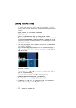 Page 102HALion8 – 102 Editing in the Loop page view
Setting a sustain loop
A sustain loop determines which range within a sample should be 
looped when you hold down a key. To set a sustain loop, proceed as 
follows:
1.Make sure that the Loop button is activated.
If it isn’t, click on it.
2.Click in the waveform and keep the mouse button pressed.
The pointer takes on the shape of a double arrow indicating that you can drag in both 
directions to create a loop area. If the sample already has a set sustain loop...