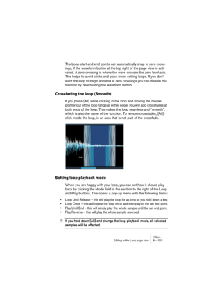 Page 103HALionEditing in the Loop page view 8 – 103
The Loop start and end points can automatically snap to zero cross-
ings, if the waveform button at the top right of the page view is acti-
vated. A zero crossing is where the wave crosses the zero level axis. 
This helps to avoid clicks and pops when setting loops. If you don’t 
want the loop to begin and end at zero crossings you can disable this 
function by deactivating the waveform button.
Crossfading the loop (Smooth)
If you press [Alt] while clicking in...