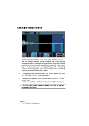 Page 104HALion8 – 104 Editing in the Loop page view
Setting the release loop
The release loop determines which range within the sample should 
loop after the key is released. Setting the release loop is done using the 
same methods as for the sustain loop, except that you should have the 
release loop button activated instead. When you switch to the release 
loop mode, the sustain loop becomes dark. The currently selected loop 
is always shown in light blue. In the thumbnail display, the sustain loop 
is dark...