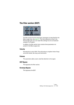 Page 109HALionEditing in the Sound page view 9 – 109
The filter section (DCF)
The filter section has the same basic parameters as described for the 
Macro page view, see page 47. The main difference is that in the 
Sound page view, you can make filter settings for all or all selected 
samples in a Program.
In addition, the filter section here contains three parameters not 
present in the Macro page view:
Velocity
Normally this is set to 50 %. This will produce a brighter timbre if keys 
are struck harder, like...