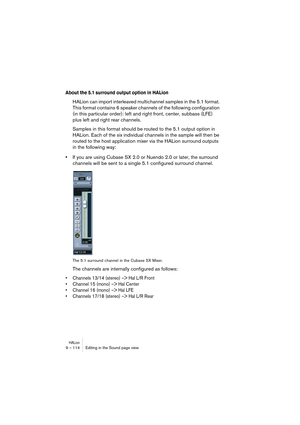Page 114HALion9 – 114 Editing in the Sound page view
About the 5.1 surround output option in HALion
HALion can import interleaved multichannel samples in the 5.1 format. 
This format contains 6 speaker channels of the following configuration 
(in this particular order): left and right front, center, subbass (LFE) 
plus left and right rear channels. 
Samples in this format should be routed to the 5.1 output option in 
HALion. Each of the six individual channels in the sample will then be 
routed to the host...