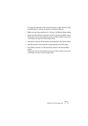 Page 115HALionEditing in the Sound page view 9 – 115
To route the channels to the surround busses in older versions of Nu-
endo/SX (prior to version 2) versions, proceed as follows:
•Make sure you have selected a 5.1 format in the Master Setup dialog.
•Route the Hal L/R Front (channels 13/14) to the SurroundPan output.
Double-click on the mini SurroundPanner and choose Y-Mirror as Mode, and move the 
L and R balls to the upper front Left and Right corners.
•Hal Center (channel 15) should be routed directly to...