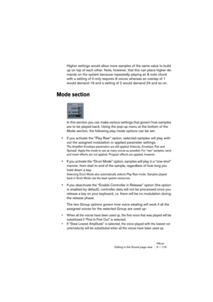 Page 119HALionEditing in the Sound page view 9 – 119
Higher settings would allow more samples of the same value to build 
up on top of each other. Note, however, that this can place higher de-
mands on the system because repeatedly playing an 8 note chord 
with a setting of 0 only requires 8 voices whereas an overlap of 1 
would demand 16 and a setting of 2 would demand 24 and so on.
Mode section
In this section you can make various settings that govern how samples 
are to be played back. Using the pop-up menu...