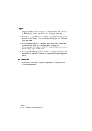 Page 120HALion9 – 120 Editing in the Sound page view
Legato
Legato works best with monophonic sounds. Set the number of voices 
in the Grouping section (see above) to 1 and try the following:
•Hold down a key and then press another key without releasing the first.
Note that the pitch changes, but the envelope does not “retrigger”. That is, there will 
be no new “attack”. 
•If the number of voices for a group is set to more than 1, legato will 
only be applied when all the assigned keys are used up.
For example,...