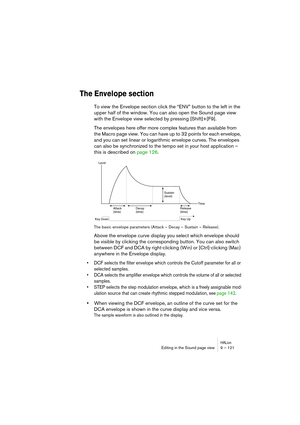 Page 121HALionEditing in the Sound page view 9 – 121
The Envelope section
To view the Envelope section click the “ENV” button to the left in the 
upper half of the window. You can also open the Sound page view 
with the Envelope view selected by pressing [Shift]+[F9].
The envelopes here offer more complex features than available from 
the Macro page view. You can have up to 32 points for each envelope, 
and you can set linear or logarithmic envelope curves. The envelopes 
can also be synchronized to the tempo...
