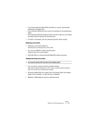 Page 123HALionEditing in the Sound page view 9 – 123
• If you [Command]-click (Mac)/[Ctrl]-click (Win) on a point, only horizontal 
positioning is possible (time).
• If you hold down [Shift] and move a point, the resolution for the positioning is 
higher.
• If you hold down [Ctrl] and drag the mouse to the left or right, you can change 
the relative distance between all selected points.
•If “Fixed” is activated, only the selected point(s) will be moved.
Selecting curve points
•Clicking a curve point selects it....