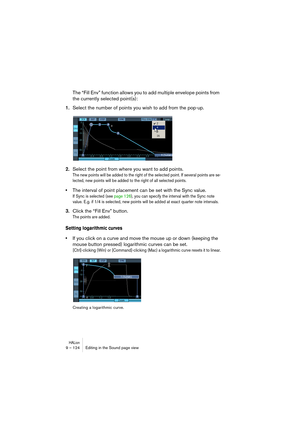 Page 124HALion9 – 124 Editing in the Sound page view
The “Fill Env” function allows you to add multiple envelope points from 
the currently selected point(s):
1.Select the number of points you wish to add from the pop-up. 
2.Select the point from where you want to add points.
The new points will be added to the right of the selected point. If several points are se-
lected, new points will be added to the right of all selected points.
•The interval of point placement can be set with the Sync value.
If Sync is...