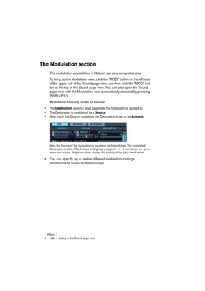 Page 128HALion9 – 128 Editing in the Sound page view
The Modulation section
The modulation possibilities in HALion are very comprehensive. 
To bring up the Modulation view, click the “MOD” button on the left side 
of the upper half of the Sound page view, and then click the “MOD” but-
ton at the top of the Sound page view. You can also open the Sound 
page view with the Modulation view automatically selected by pressing 
[Shift]+[F10]. 
Modulation basically works as follows:
• The Destination governs what...