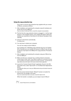 Page 14 
HALion
 
2 – 14 System Requirements and Installation 
Using the copy protection key
 
If you wish to use the copy protection key supplied with your version 
of HALion, proceed as follows: 
1. 
After installation and restarting the computer, plug the hardware pro-
tection key into the USB port. 
If you are unsure of which port this is, consult the computer’s documentation.
 
2. 
The first time the copy protection device is plugged in, it will be regis-
tered as a new hardware device, and a dialog will...