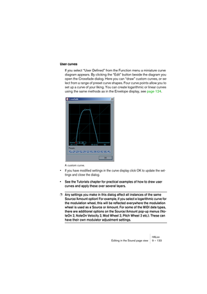 Page 133HALionEditing in the Sound page view 9 – 133
User curves
If you select “User Defined” from the Function menu a miniature curve 
diagram appears. By clicking the “Edit” button beside the diagram you 
open the Crossfade dialog. Here you can “draw” custom curves, or se-
lect from a range of preset curve shapes. Four curve points allow you to 
set up a curve of your liking. You can create logarithmic or linear curves 
using the same methods as in the Envelope display, see page 124.
A custom curve.
• If you...