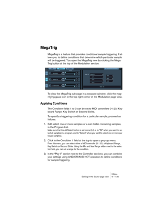 Page 135HALionEditing in the Sound page view 9 – 135
MegaTrig
MegaTrig is a feature that provides conditional sample triggering. It al-
lows you to define conditions that determine which particular sample 
will be triggered. You open the MegaTrig view by clicking the Mega-
Trig button at the top of the Modulation section.
To view the MegaTrig sub-page in a separate window, click the mag-
nifying glass icon in the top right corner of the Modulation page view.
Applying Conditions
The Condition fields 1 to 3 can be...